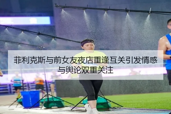菲利克斯与前女友夜店重逢互关引发情感与舆论双重关注